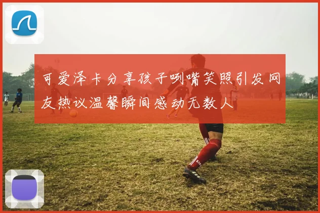 可爱泽卡分享孩子咧嘴笑照引发网友热议温馨瞬间感动无数人