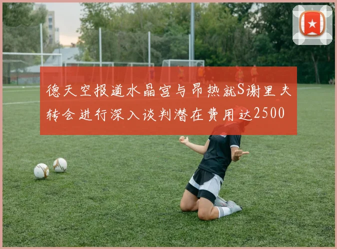 德天空报道水晶宫与昂热就S谢里夫转会进行深入谈判潜在费用达2500万欧元