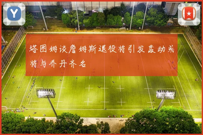 塔图姆谈詹姆斯退役将引发轰动或将与乔丹齐名