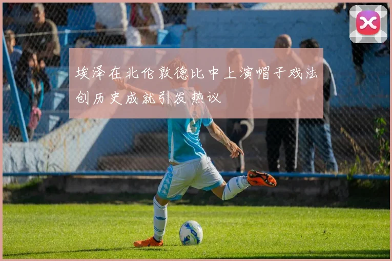 埃泽在北伦敦德比中上演帽子戏法创历史成就引发热议