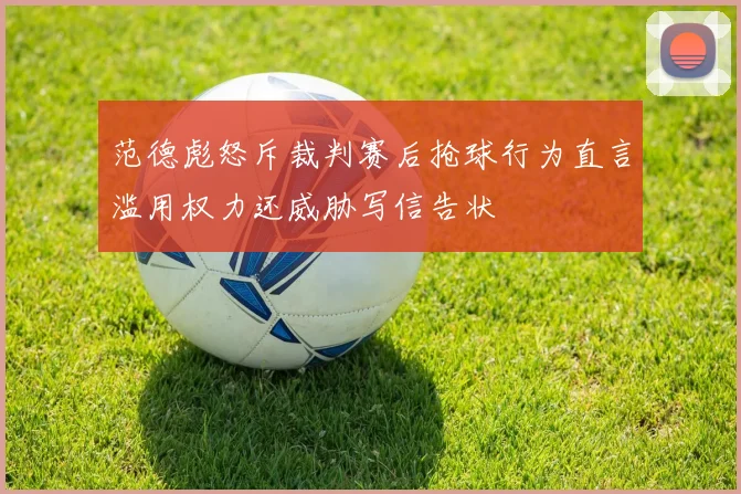 范德彪怒斥裁判赛后抢球行为直言滥用权力还威胁写信告状