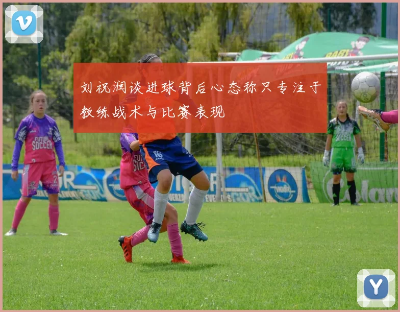 刘祝润谈进球背后心态称只专注于教练战术与比赛表现