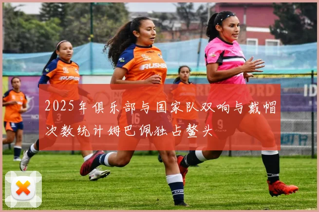 2025年俱乐部与国家队双响与戴帽次数统计姆巴佩独占鳌头