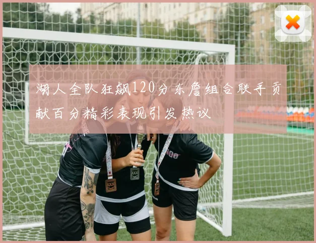 湖人全队狂飙120分东詹组合联手贡献百分精彩表现引发热议