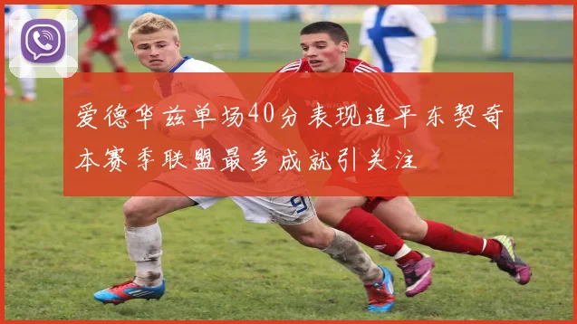 爱德华兹单场40分表现追平东契奇本赛季联盟最多成就引关注