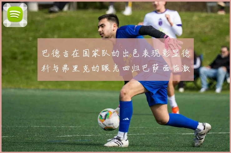 巴德吉在国家队的出色表现彰显德科与弗里克的眼光回归巴萨面临激烈竞争挑战