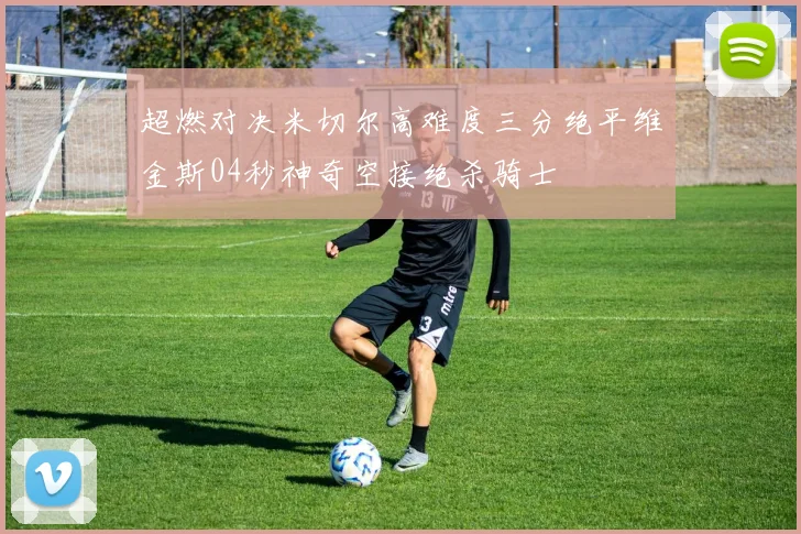 超燃对决米切尔高难度三分绝平维金斯04秒神奇空接绝杀骑士