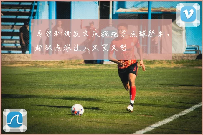 马尔科姆发文庆祝绝杀点球胜利，超级点球让人又笑又怒