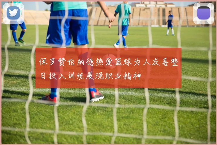 保罗赞伦纳德热爱篮球为人友善整日投入训练展现职业精神