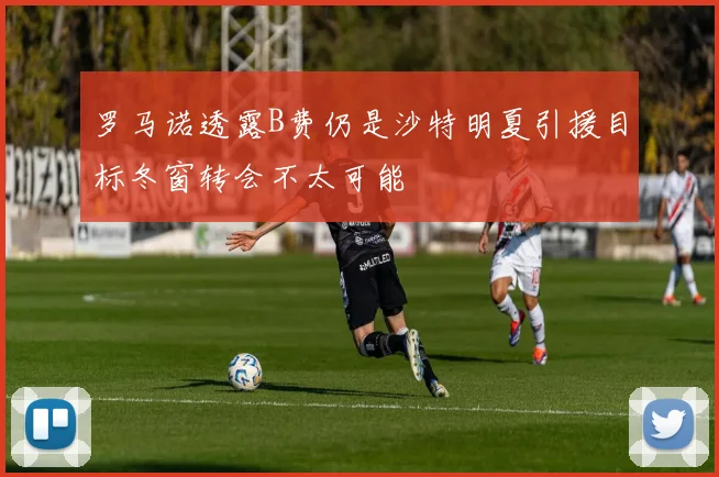 罗马诺透露B费仍是沙特明夏引援目标冬窗转会不太可能