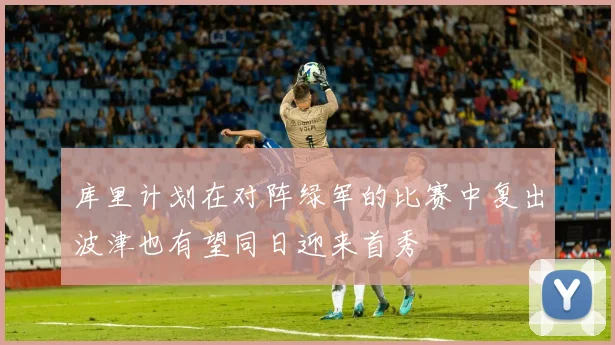 库里计划在对阵绿军的比赛中复出波津也有望同日迎来首秀