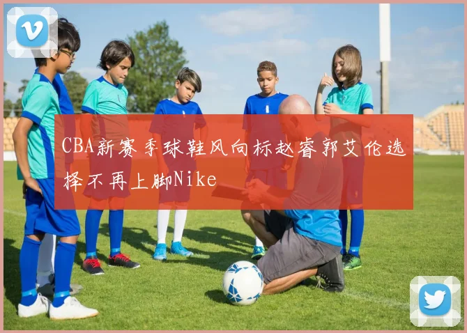 CBA新赛季球鞋风向标赵睿郭艾伦选择不再上脚Nike