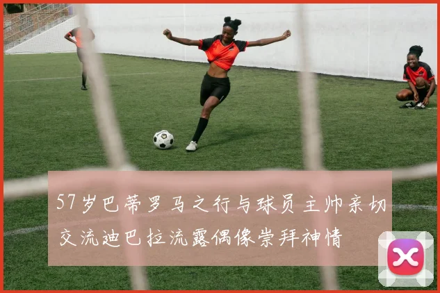 57岁巴蒂罗马之行与球员主帅亲切交流迪巴拉流露偶像崇拜神情