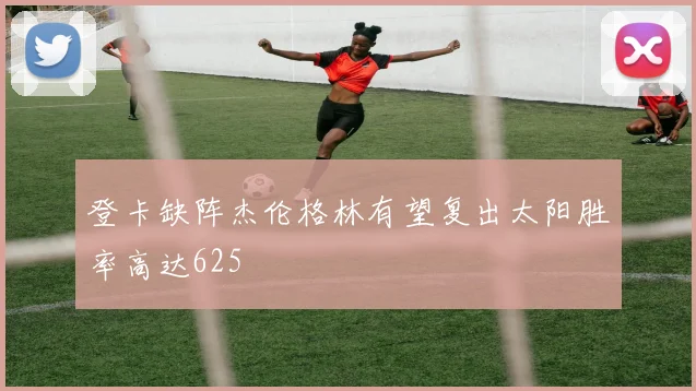 登卡缺阵杰伦格林有望复出太阳胜率高达625