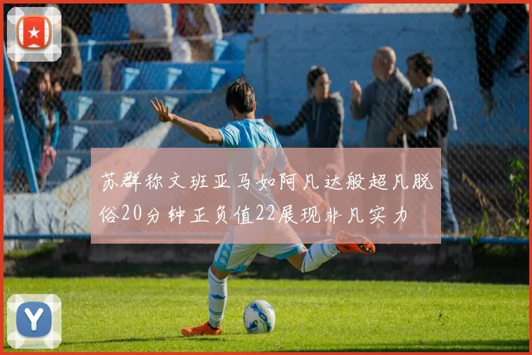 苏群称文班亚马如阿凡达般超凡脱俗20分钟正负值22展现非凡实力