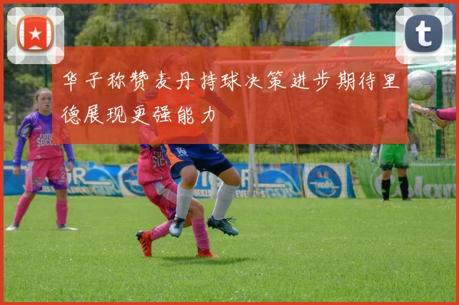 华子称赞麦丹持球决策进步期待里德展现更强能力