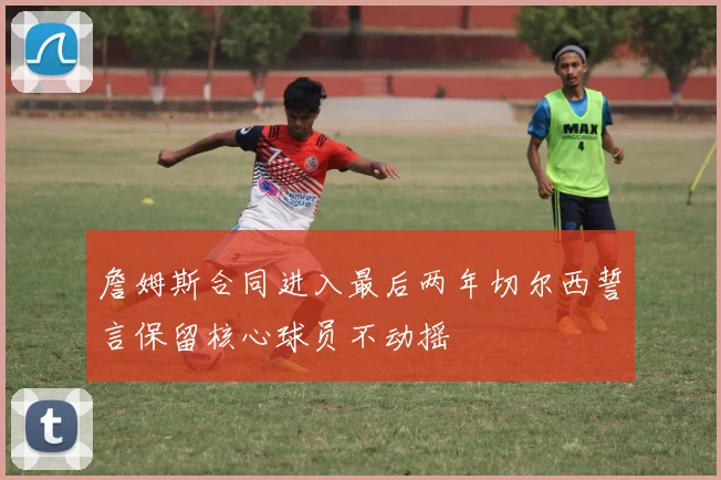 詹姆斯合同进入最后两年切尔西誓言保留核心球员不动摇