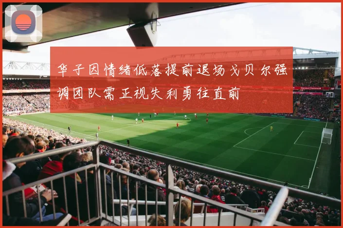 华子因情绪低落提前退场戈贝尔强调团队需正视失利勇往直前