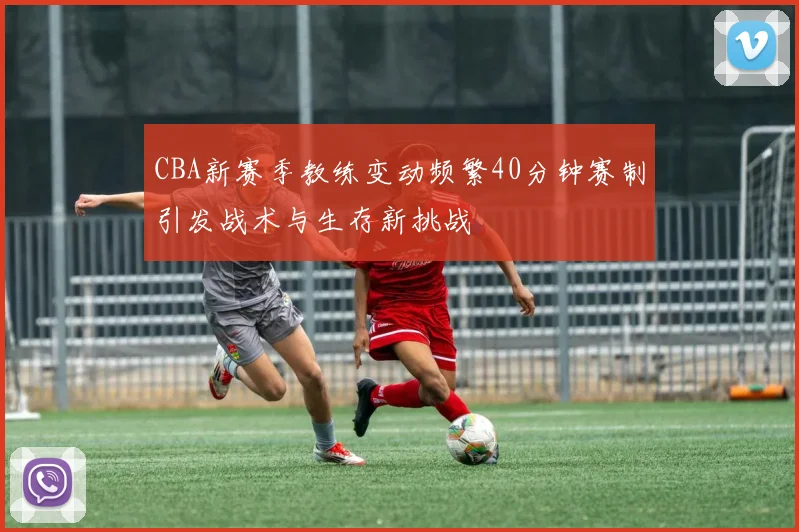 CBA新赛季教练变动频繁40分钟赛制引发战术与生存新挑战