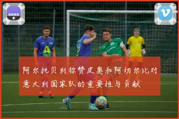 阿尔托贝利称赞皮奥和阿切尔比对意大利国家队的重要性与贡献