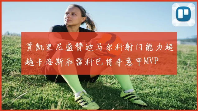 贾凯里尼盛赞迪马尔科射门能力超越卡洛斯和雷科巴将夺意甲MVP
