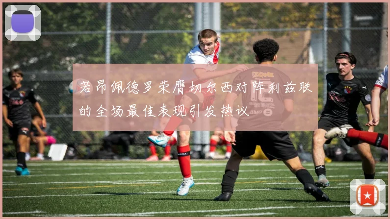 若昂佩德罗荣膺切尔西对阵利兹联的全场最佳表现引发热议