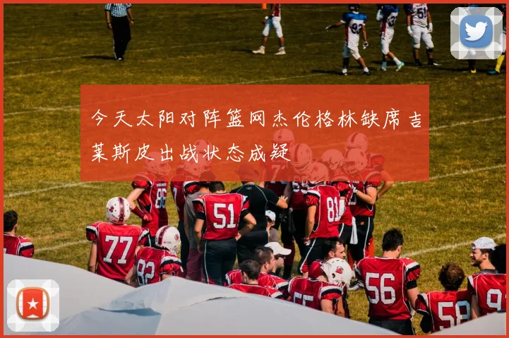 今天太阳对阵篮网杰伦格林缺席吉莱斯皮出战状态成疑