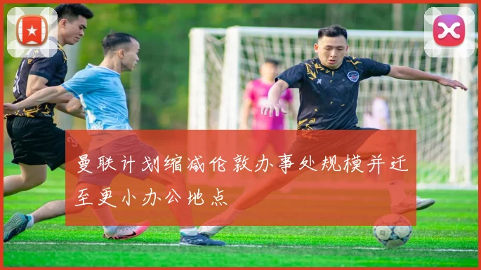 曼联计划缩减伦敦办事处规模并迁至更小办公地点