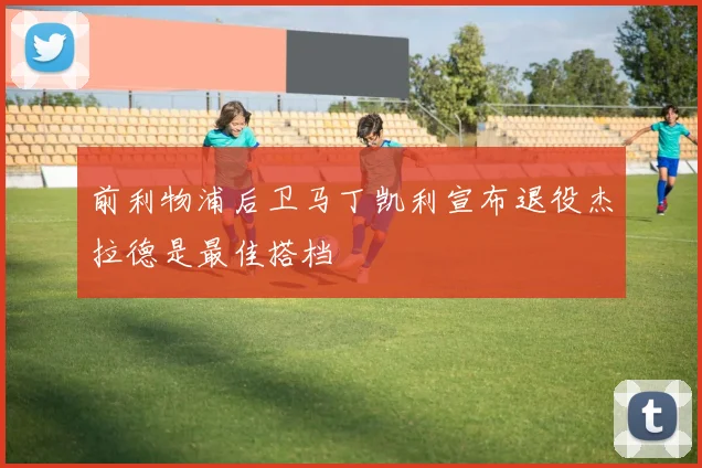 前利物浦后卫马丁凯利宣布退役杰拉德是最佳搭档
