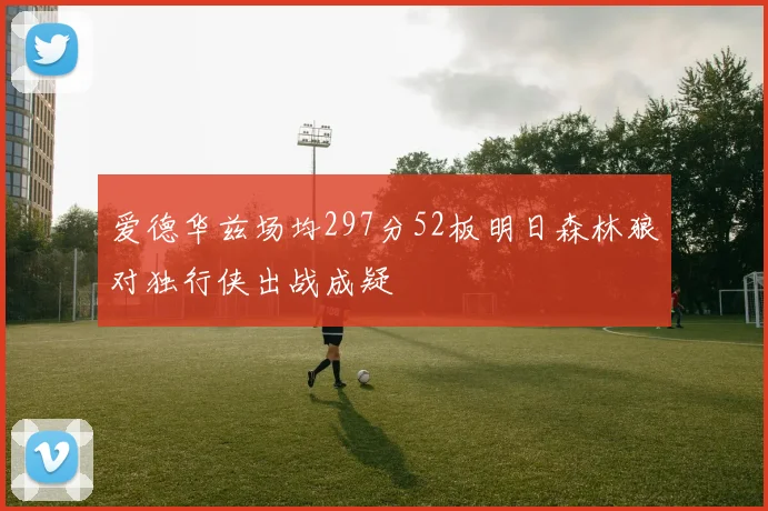 爱德华兹场均297分52板明日森林狼对独行侠出战成疑