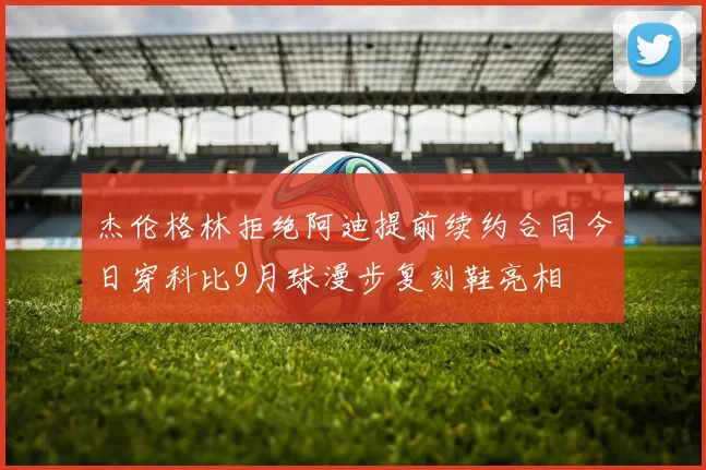 杰伦格林拒绝阿迪提前续约合同今日穿科比9月球漫步复刻鞋亮相