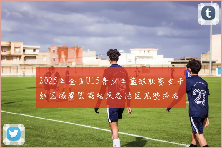 2025年全国U15青少年篮球联赛女子组区域赛圆满结束各地区完整排名揭晓