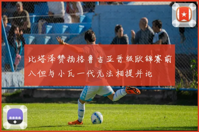 比塔泽赞扬格鲁吉亚晋级欧锦赛前八但与小瓦一代无法相提并论