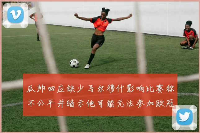 瓜帅回应缺少马尔穆什影响比赛称不公平并暗示他可能无法参加欧冠