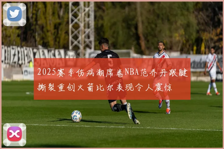 2025赛季伤病潮席卷NBA范乔丹跟腱撕裂重创火箭比尔表现令人震惊