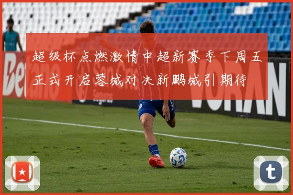 超级杯点燃激情中超新赛季下周五正式开启蓉城对决新鹏城引期待