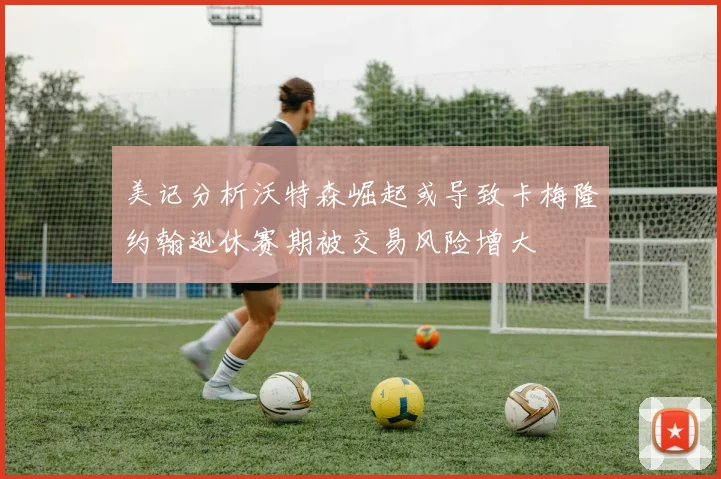 美记分析沃特森崛起或导致卡梅隆约翰逊休赛期被交易风险增大