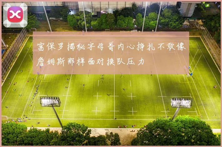 富保罗揭秘字母哥内心挣扎不敢像詹姆斯那样面对换队压力