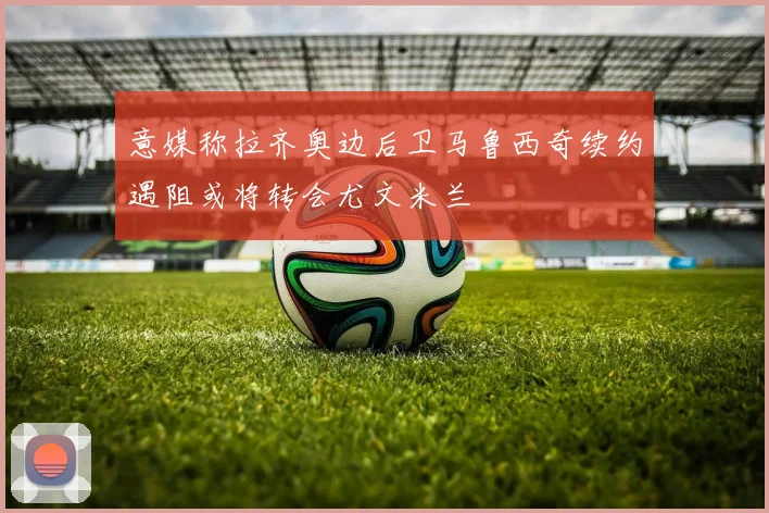 意媒称拉齐奥边后卫马鲁西奇续约遇阻或将转会尤文米兰