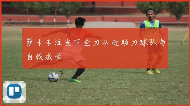 萨卡专注当下全力以赴助力球队与自我成长