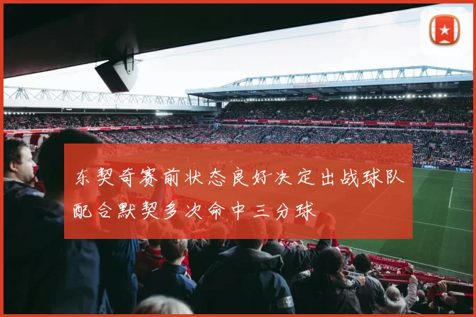 东契奇赛前状态良好决定出战球队配合默契多次命中三分球