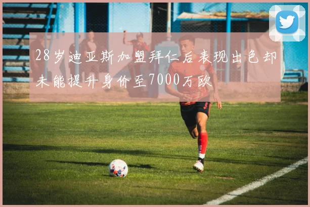 28岁迪亚斯加盟拜仁后表现出色却未能提升身价至7000万欧