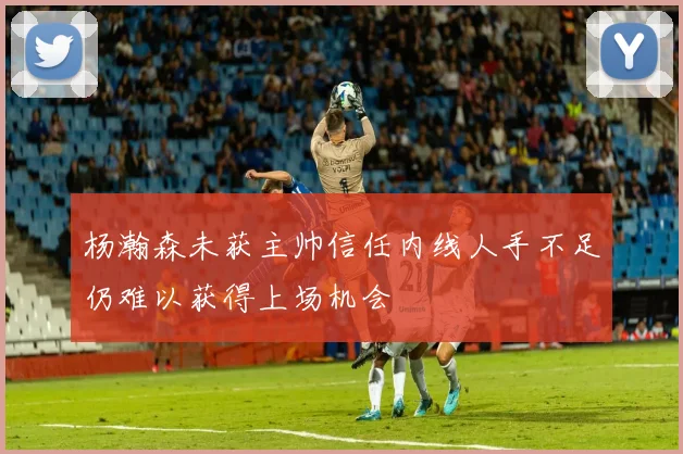 杨瀚森未获主帅信任内线人手不足仍难以获得上场机会