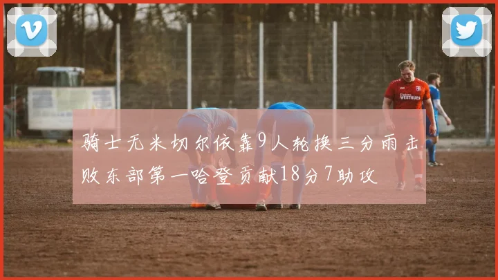 骑士无米切尔依靠9人轮换三分雨击败东部第一哈登贡献18分7助攻