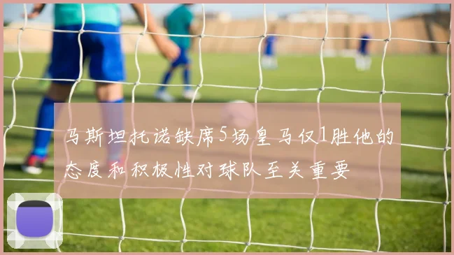 马斯坦托诺缺席5场皇马仅1胜他的态度和积极性对球队至关重要