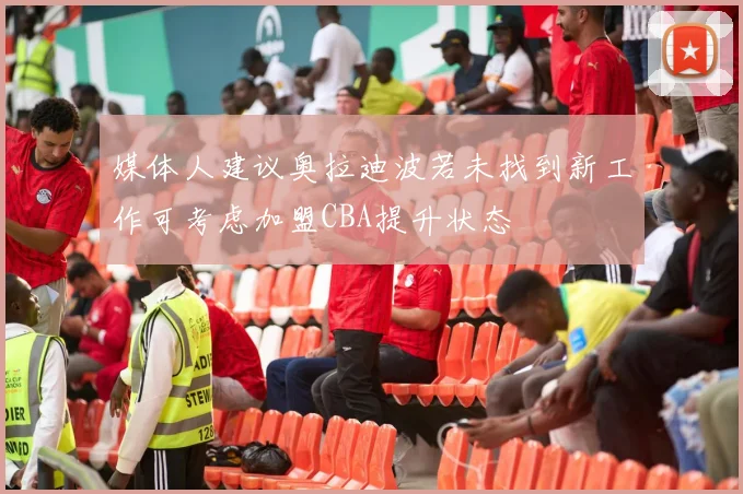 媒体人建议奥拉迪波若未找到新工作可考虑加盟CBA提升状态