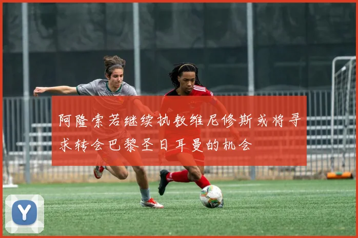 阿隆索若继续执教维尼修斯或将寻求转会巴黎圣日耳曼的机会