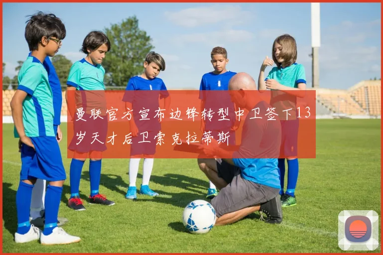 曼联官方宣布边锋转型中卫签下13岁天才后卫索克拉蒂斯