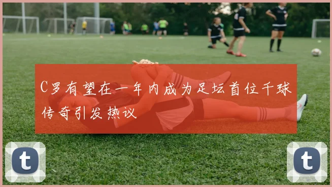 C罗有望在一年内成为足坛首位千球传奇引发热议