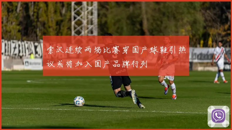 索汉连续两场比赛穿国产球鞋引热议或将加入国产品牌行列